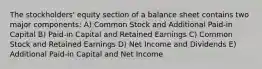 The stockholders' equity section of a balance sheet contains two major components: A) Common Stock and Additional Paid-in Capital B) Paid-in Capital and Retained Earnings C) Common Stock and Retained Earnings D) Net Income and Dividends E) Additional Paid-in Capital and Net Income