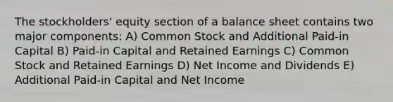 The stockholders' equity section of a balance sheet contains two major components: A) Common Stock and Additional Paid-in Capital B) Paid-in Capital and Retained Earnings C) Common Stock and Retained Earnings D) Net Income and Dividends E) Additional Paid-in Capital and Net Income