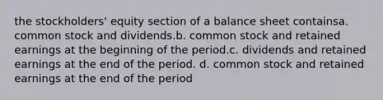 the stockholders' equity section of a balance sheet containsa. common stock and dividends.b. common stock and retained earnings at the beginning of the period.c. dividends and retained earnings at the end of the period. d. common stock and retained earnings at the end of the period