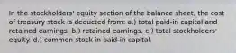 In the stockholders' equity section of the balance sheet, the cost of treasury stock is deducted from: a.) total paid-in capital and retained earnings. b.) retained earnings. c.) total stockholders' equity. d.) common stock in paid-in capital.