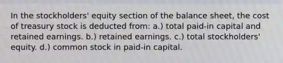 In the stockholders' equity section of the balance sheet, the cost of treasury stock is deducted from: a.) total paid-in capital and retained earnings. b.) retained earnings. c.) total stockholders' equity. d.) common stock in paid-in capital.