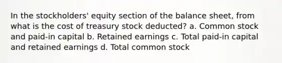 In the stockholders' equity section of the balance sheet, from what is the cost of treasury stock deducted? a. Common stock and paid-in capital b. Retained earnings c. Total paid-in capital and retained earnings d. Total common stock