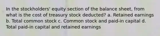 In the stockholders' equity section of the balance sheet, from what is the cost of treasury stock deducted? a. Retained earnings b. Total common stock c. Common stock and paid-in capital d. Total paid-in capital and retained earnings