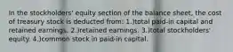 In the stockholders' equity section of the balance sheet, the cost of treasury stock is deducted from: 1.)total paid-in capital and retained earnings. 2.)retained earnings. 3.)total stockholders' equity. 4.)common stock in paid-in capital.