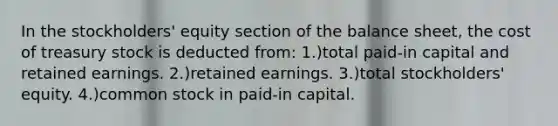 In the stockholders' equity section of the balance sheet, the cost of treasury stock is deducted from: 1.)total paid-in capital and retained earnings. 2.)retained earnings. 3.)total stockholders' equity. 4.)common stock in paid-in capital.