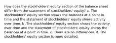 How does the stockholders' equity section of the balance sheet differ from the statement of stockholders' equity? a. The stockholders' equity section shows the balances at a point in time and the statement of stockholders' equity shows activity over time. b .The stockholders' equity section shows the activity over time and the statement of stockholders' equity shows the balances at a point in time. c. There are no differences. d. The stockholders' equity section is more detailed.