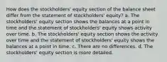 How does the stockholders' equity section of the balance sheet differ from the statement of stockholders' equity? a. The stockholders' equity section shows the balances at a point in time and the statement of stockholders' equity shows activity over time. b. The stockholders' equity section shows the activity over time and the statement of stockholders' equity shows the balances at a point in time. c. There are no differences. d. The stockholders' equity section is more detailed.