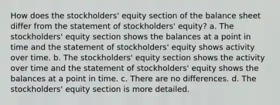 How does the stockholders' equity section of the balance sheet differ from the statement of stockholders' equity? a. The stockholders' equity section shows the balances at a point in time and the statement of stockholders' equity shows activity over time. b. The stockholders' equity section shows the activity over time and the statement of stockholders' equity shows the balances at a point in time. c. There are no differences. d. The stockholders' equity section is more detailed.