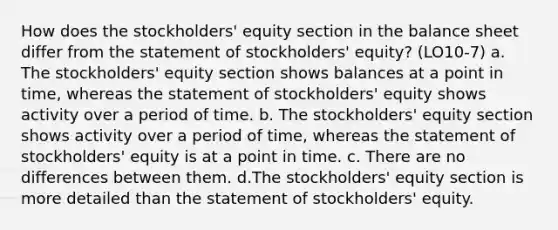 How does the stockholders' equity section in the balance sheet differ from the statement of stockholders' equity? (LO10-7) a. The stockholders' equity section shows balances at a point in time, whereas the statement of stockholders' equity shows activity over a period of time. b. The stockholders' equity section shows activity over a period of time, whereas the statement of stockholders' equity is at a point in time. c. There are no differences between them. d.The stockholders' equity section is more detailed than the statement of stockholders' equity.