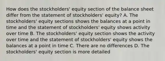 How does the stockholders' equity section of the balance sheet differ from the statement of stockholders' equity? A. The stockholders' equity sections shows the balances at a point in time and the statement of stockholders' equity shows activity over time B. The stockholders' equity section shows the activity over time and the statement of stockholders' equity shows the balances at a point in time C. There are no differences D. The stockholders' equity section is more detailed