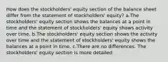 How does the stockholders' equity section of the balance sheet differ from the statement of stockholders' equity? a.The stockholders' equity section shows the balances at a point in time and the statement of stockholders' equity shows activity over time. b.The stockholders' equity section shows the activity over time and the statement of stockholders' equity shows the balances at a point in time. c.There are no differences. The stockholders' equity section is more detailed