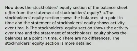 How does the stockholders' equity section of the balance sheet differ from the statement of stockholders' equity? a.The stockholders' equity section shows the balances at a point in time and the statement of stockholders' equity shows activity over time. b.The stockholders' equity section shows the activity over time and the statement of stockholders' equity shows the balances at a point in time. c.There are no differences. The stockholders' equity section is more detailed