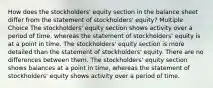 How does the stockholders' equity section in the balance sheet differ from the statement of stockholders' equity? Multiple Choice The stockholders' equity section shows activity over a period of time, whereas the statement of stockholders' equity is at a point in time. The stockholders' equity section is more detailed than the statement of stockholders' equity. There are no differences between them. The stockholders' equity section shows balances at a point in time, whereas the statement of stockholders' equity shows activity over a period of time.