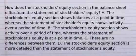 How does the stockholders' equity section in the balance sheet differ from the statement of stockholders' equity? A. The stockholder's equity section shows balances at a point in time, whereas the statement of stockholder's equity shows activity over a period of time. B. The stockholder's equity section shows activity over a period of time, whereas the statement of stockholder's equity is at a point in time. C. There are no differences between them. D. The stockholder's equity section is more detailed than the statement of stockholder's equity.