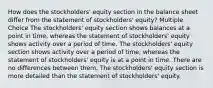 How does the stockholders' equity section in the balance sheet differ from the statement of stockholders' equity? Multiple Choice The stockholders' equity section shows balances at a point in time, whereas the statement of stockholders' equity shows activity over a period of time. The stockholders' equity section shows activity over a period of time, whereas the statement of stockholders' equity is at a point in time. There are no differences between them. The stockholders' equity section is more detailed than the statement of stockholders' equity.