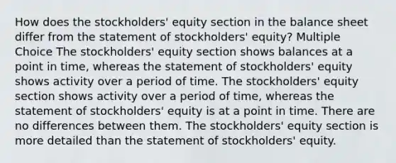 How does the stockholders' equity section in the balance sheet differ from the statement of stockholders' equity? Multiple Choice The stockholders' equity section shows balances at a point in time, whereas the statement of stockholders' equity shows activity over a period of time. The stockholders' equity section shows activity over a period of time, whereas the statement of stockholders' equity is at a point in time. There are no differences between them. The stockholders' equity section is more detailed than the statement of stockholders' equity.