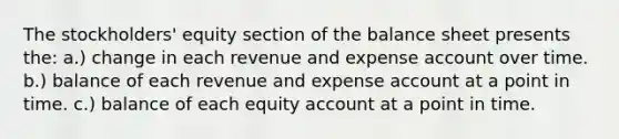 The stockholders' equity section of the balance sheet presents the: a.) change in each revenue and expense account over time. b.) balance of each revenue and expense account at a point in time. c.) balance of each equity account at a point in time.