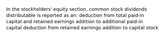 In the stockholders' equity section, common stock dividends distributable is reported as an: deduction from total paid-in capital and retained earnings addition to additional paid-in capital deduction from retained earnings addition to capital stock