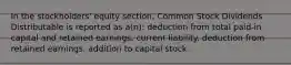 In the stockholders' equity section, Common Stock Dividends Distributable is reported as a(n): deduction from total paid-in capital and retained earnings. current liability. deduction from retained earnings. addition to capital stock.