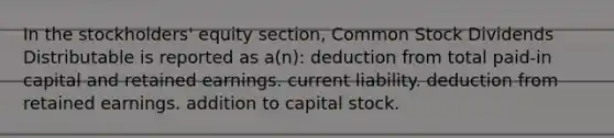 In the stockholders' equity section, Common Stock Dividends Distributable is reported as a(n): deduction from total paid-in capital and retained earnings. current liability. deduction from retained earnings. addition to capital stock.