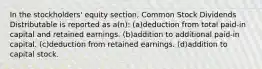 In the stockholders' equity section, Common Stock Dividends Distributable is reported as a(n): (a)deduction from total paid-in capital and retained earnings. (b)addition to additional paid-in capital. (c)deduction from retained earnings. (d)addition to capital stock.