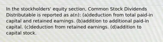 In the stockholders' equity section, Common Stock Dividends Distributable is reported as a(n): (a)deduction from total paid-in capital and retained earnings. (b)addition to additional paid-in capital. (c)deduction from retained earnings. (d)addition to capital stock.