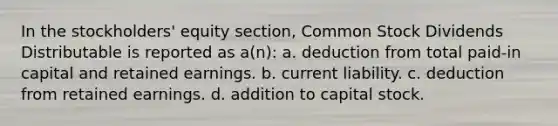 In the stockholders' equity section, Common Stock Dividends Distributable is reported as a(n): a. deduction from total paid-in capital and retained earnings. b. current liability. c. deduction from retained earnings. d. addition to capital stock.