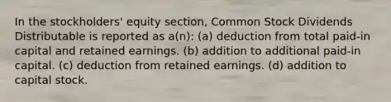 In the stockholders' equity section, Common Stock Dividends Distributable is reported as a(n): (a) deduction from total paid-in capital and retained earnings. (b) addition to additional paid-in capital. (c) deduction from retained earnings. (d) addition to capital stock.