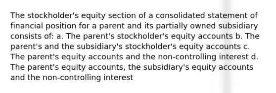 The stockholder's equity section of a consolidated statement of financial position for a parent and its partially owned subsidiary consists of: a. The parent's stockholder's equity accounts b. The parent's and the subsidiary's stockholder's equity accounts c. The parent's equity accounts and the non-controlling interest d. The parent's equity accounts, the subsidiary's equity accounts and the non-controlling interest