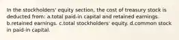 In the stockholders' equity section, the cost of treasury stock is deducted from: a.total paid-in capital and retained earnings. b.retained earnings. c.total stockholders' equity. d.common stock in paid-in capital.