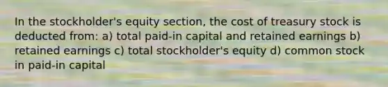 In the stockholder's equity section, the cost of treasury stock is deducted from: a) total paid-in capital and retained earnings b) retained earnings c) total stockholder's equity d) common stock in paid-in capital