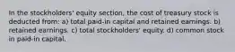 In the stockholders' equity section, the cost of treasury stock is deducted from: a) total paid-in capital and retained earnings. b) retained earnings. c) total stockholders' equity. d) common stock in paid-in capital.