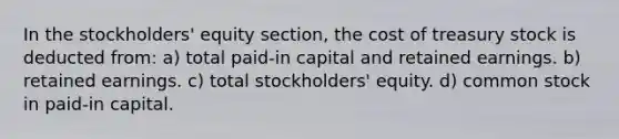 In the stockholders' equity section, the cost of treasury stock is deducted from: a) total paid-in capital and retained earnings. b) retained earnings. c) total stockholders' equity. d) common stock in paid-in capital.