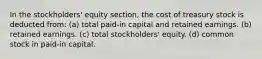 In the stockholders' equity section, the cost of treasury stock is deducted from: (a) total paid-in capital and retained earnings. (b) retained earnings. (c) total stockholders' equity. (d) common stock in paid-in capital.