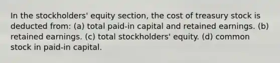 In the stockholders' equity section, the cost of treasury stock is deducted from: (a) total paid-in capital and retained earnings. (b) retained earnings. (c) total stockholders' equity. (d) common stock in paid-in capital.