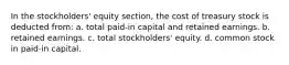 In the stockholders' equity section, the cost of treasury stock is deducted from: a. total paid-in capital and retained earnings. b. retained earnings. c. total stockholders' equity. d. common stock in paid-in capital.