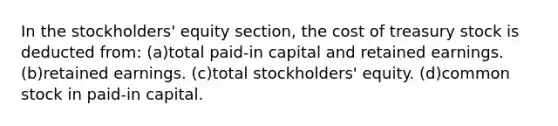 In the stockholders' equity section, the cost of treasury stock is deducted from: (a)total paid-in capital and retained earnings. (b)retained earnings. (c)total stockholders' equity. (d)common stock in paid-in capital.