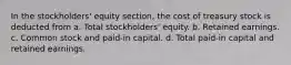 In the stockholders' equity section, the cost of treasury stock is deducted from a. Total stockholders' equity. b. Retained earnings. c. Common stock and paid-in capital. d. Total paid-in capital and retained earnings.