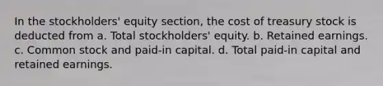 In the stockholders' equity section, the cost of treasury stock is deducted from a. Total stockholders' equity. b. Retained earnings. c. Common stock and paid-in capital. d. Total paid-in capital and retained earnings.