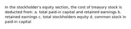 In the stockholder's equity section, the cost of treasury stock is deducted from: a. total paid-in capital and retained earnings b. retained earnings c. total stockholders equity d. common stock in paid-in capital