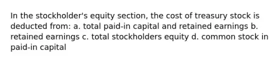 In the stockholder's equity section, the cost of treasury stock is deducted from: a. total paid-in capital and retained earnings b. retained earnings c. total stockholders equity d. common stock in paid-in capital