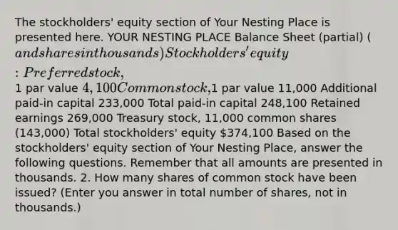 The stockholders' equity section of Your Nesting Place is presented here. YOUR NESTING PLACE Balance Sheet (partial) (and shares in thousands) Stockholders' equity: Preferred stock,1 par value 4,100 Common stock,1 par value 11,000 Additional paid-in capital 233,000 Total paid-in capital 248,100 Retained earnings 269,000 Treasury stock, 11,000 common shares (143,000) Total stockholders' equity 374,100 Based on the stockholders' equity section of Your Nesting Place, answer the following questions. Remember that all amounts are presented in thousands. 2. How many shares of common stock have been issued? (Enter you answer in total number of shares, not in thousands.)