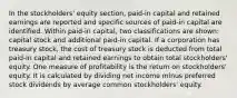 In the stockholders' equity section, paid-in capital and retained earnings are reported and specific sources of paid-in capital are identified. Within paid-in capital, two classifications are shown: capital stock and additional paid-in capital. If a corporation has treasury stock, the cost of treasury stock is deducted from total paid-in capital and retained earnings to obtain total stockholders' equity. One measure of profitability is the return on stockholders' equity. It is calculated by dividing net income minus preferred stock dividends by average common stockholders' equity.