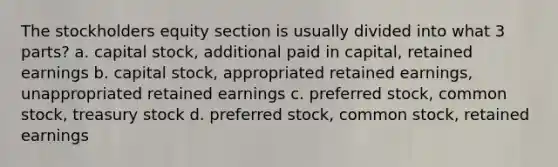 The stockholders equity section is usually divided into what 3 parts? a. capital stock, additional paid in capital, retained earnings b. capital stock, appropriated retained earnings, unappropriated retained earnings c. preferred stock, common stock, treasury stock d. preferred stock, common stock, retained earnings