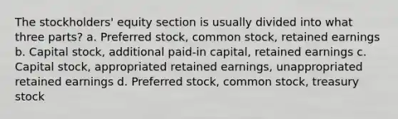 The stockholders' equity section is usually divided into what three parts? a. Preferred stock, common stock, retained earnings b. Capital stock, additional paid-in capital, retained earnings c. Capital stock, appropriated retained earnings, unappropriated retained earnings d. Preferred stock, common stock, treasury stock