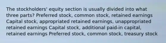 The stockholders' equity section is usually divided into what three parts? Preferred stock, common stock, retained earnings Capital stock, appropriated retained earnings, unappropriated retained earnings Capital stock, additional paid-in capital, retained earnings Preferred stock, common stock, treasury stock