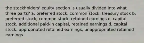 the stockholders' equity section is usually divided into what three parts? a. preferred stock, common stock, treasury stock b. preferred stock, common stock, retained earnings c. capital stock, additional paid-in capital, retained earnings d. capital stock, appropriated retained earnings, unappropriated retained earnings