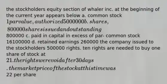 the stockholders equity section of whaler inc. at the beginning of the current year appears below a. common stock 1 par value, authorized 5000000 b. shares, 800000 shares issued and outstanding800000 c. paid in capital in excess of par- common stock 16100000 d. retained earnings 260000 the company issued to the stockholders 500000 rights. ten rights are needed to buy one share of stock at 21. the rights were void after 30 days. the market price of the stock at this time was22 per share