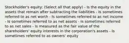 Stockholder's equity: (Select all that apply) - Is the equity in the assets that remain after subtracting the liabilities - Is sometimes referred to as net worth - Is sometimes referred to as net income - Is sometimes referred to as net assets - Is sometimes referred to as net sales - Is measured as the fair value of the shareholders' equity interests in the corporation's assets - Is sometimes referred to as owners' equity