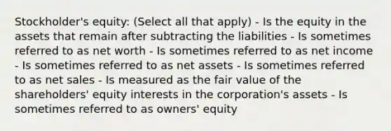 Stockholder's equity: (Select all that apply) - Is the equity in the assets that remain after subtracting the liabilities - Is sometimes referred to as net worth - Is sometimes referred to as net income - Is sometimes referred to as net assets - Is sometimes referred to as <a href='https://www.questionai.com/knowledge/ksNDOTmr42-net-sales' class='anchor-knowledge'>net sales</a> - Is measured as the fair value of the shareholders' equity interests in the corporation's assets - Is sometimes referred to as owners' equity